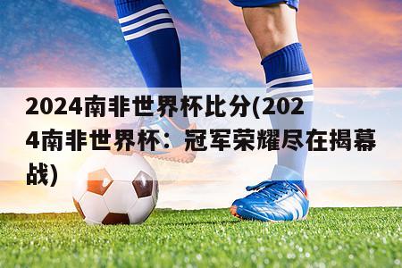 2024南非世界杯比分(2024南非世界杯：冠军荣耀尽在揭幕战)