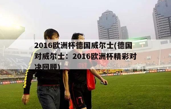 2016欧洲杯德国威尔士(德国对威尔士：2016欧洲杯精彩对决回顾)