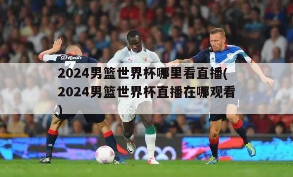 2024男篮世界杯哪里看直播(2024男篮世界杯直播在哪观看)